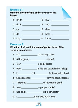 97
Exercise 1
Write the past participle of these verbs on the
blanks.
	1	 break	_______________	 6	 buy	 _______________
	2	 drink	 _______________	 7	 find	 _______________
	3	 cut	 _______________	 8	 draw	 _______________
	4	 do	 _______________	 9	 hear	 _______________
	5	 sing	 _______________	 10	 know	_______________
Exercise 2
Fill in the blanks with the present perfect tense of the 		
verbs in parentheses.
	1	 Dad ______________ his car key. (lose)
	2 	 All the guests ______________. (arrive)
	3 	 Tony ______________ a goal. (score)
	4 	 Peter _____________ in the tent several times. (sleep)
	5	 It ____________ not ____________ for two months. (rain)
	6	 Some prisoners ______________ from the prison. (escape)
	7 	 The plane ______________ at the airport. (land)
	8 	 John ______________ a puppet. (make)
	9 	 Dad and I ______________ a big fish. (catch)
10 	 I ______________ this movie twice. (see)
 