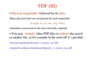 FDF (III)
• Physical magnitudes: followed by its units.
Many physical units are recognized for each magnitude
(Length: m, cm, nm, Ang, bohr)
Automatic conversion to the ones internally required.
• You may ‘include’ other FDF ﬁles or redirect the search
to another ﬁle, so for example in the main fdf it’s possible:
AtomicCoordinatesFormat < system_xyz.fdf
AtomicCoordinatesAndAtomicSpecies < system_xyz.fdf
 