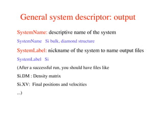 General system descriptor: output
SystemName: descriptive name of the system
SystemName Si bulk, diamond structure
SystemLabel: nickname of the system to name output ﬁles
SystemLabel Si
(After a successful run, you should have ﬁles like
Si.DM : Density matrix
Si.XV: Final positions and velocities
...)
 