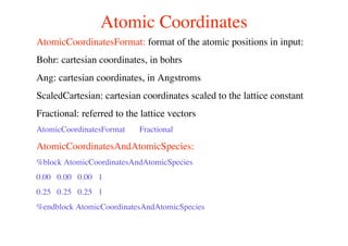 Atomic Coordinates
AtomicCoordinatesFormat: format of the atomic positions in input:
Bohr: cartesian coordinates, in bohrs
Ang: cartesian coordinates, in Angstroms
ScaledCartesian: cartesian coordinates scaled to the lattice constant
Fractional: referred to the lattice vectors
AtomicCoordinatesFormat Fractional
AtomicCoordinatesAndAtomicSpecies:
%block AtomicCoordinatesAndAtomicSpecies
0.00 0.00 0.00 1
0.25 0.25 0.25 1
%endblock AtomicCoordinatesAndAtomicSpecies
 