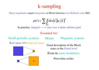 k-sampling
Many magnitudes require integration of Bloch functions over Brillouin zone (BZ)
!
r
r( ) = d
r
kn
r
k( )
BZ
"i
# $i
r
k( )
2
In practice: integral → sum over a ﬁnite uniform grid
Essential for:
Real space ↔Reciprocal space
Small periodic systems Metals Magnetic systems
Good description of the Bloch
states at the Fermi level
Even in same insulators:
Perovskite oxides
 