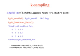 k-sampling
kgrid_cutoff (1): kgrid_cutoff 10.0 Ang
kgrid_Monkhorst_Pack (2):
%block kgrid_Monkhorst_Pack
4 0 0 0.5
0 4 0 0.5
0 0 4 0.5
%endblock kgrid_Monkhorst_Pack
Special set of k-points: Accurate results for a small # k-points:
1 Moreno and Soler, PRB 45, 13891 (1992).
2 Monkhorst and Pack, PRB 13, 5188 (1997)
 