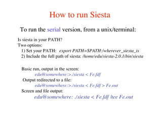 How to run Siesta
To run the serial version, from a unix/terminal:
Basic run, output in the screen:
edu@somewhere:>./siesta < Fe.fdf
Output redirected to a ﬁle:
edu@somewhere:>./siesta < Fe.fdf > Fe.out
Screen and ﬁle output:
edu@somewhere: ./siesta < Fe.fdf |tee Fe.out
Is siesta in your PATH?
Two options:
1) Set your PATH: export PATH=$PATH:/wherever_siesta_is
2) Include the full path of siesta: /home/edu/siesta-2.0.1/bin/siesta
 