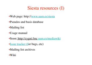 Siesta resources (I)
•Web page: http://www.uam.es/siesta
•Pseudos and basis database
•Mailing list
•Usage manual
•Soon: http://cygni.fmc.uam.es/mediawiki
•Issue tracker (for bugs, etc)
•Mailing list archives
•Wiki
 