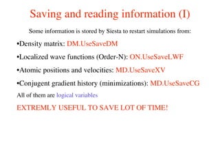 Saving and reading information (I)
Some information is stored by Siesta to restart simulations from:
•Density matrix: DM.UseSaveDM
•Localized wave functions (Order-N): ON.UseSaveLWF
•Atomic positions and velocities: MD.UseSaveXV
•Conjugent gradient history (minimizations): MD.UseSaveCG
All of them are logical variables
EXTREMLY USEFUL TO SAVE LOT OF TIME!
 