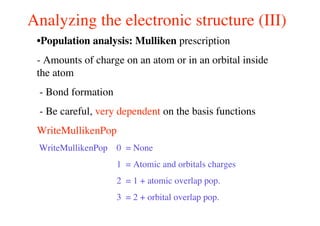 Analyzing the electronic structure (III)
•Population analysis: Mulliken prescription
- Amounts of charge on an atom or in an orbital inside
the atom
- Bond formation
- Be careful, very dependent on the basis functions
WriteMullikenPop
WriteMullikenPop 0 = None
1 = Atomic and orbitals charges
2 = 1 + atomic overlap pop.
3 = 2 + orbital overlap pop.
 
