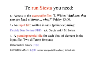 To run Siesta you need:
1.- Access to the executable ﬁle: T. White: “And now that
you are back at home ... what?” Friday 13:00.
2.- An input ﬁle: written in ascii (plain text) using:
Flexible Data Format (FDF) (A. García and J. M. Soler)
3.- A pseudopotential ﬁle for each kind of element in the
input ﬁle. Two different formats:
Unformatted binary (.vps)
Formatted ASCII (.psf) (more transportable and easy to look at)
 