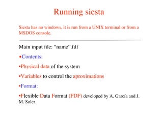 Running siesta
Main input ﬁle: “name”.fdf
•Contents:
•Physical data of the system
•Variables to control the aproximations
•Format:
•Flexible Data Format (FDF) developed by A. García and J.
M. Soler
Siesta has no windows, it is run from a UNIX terminal or from a
MSDOS console.
 