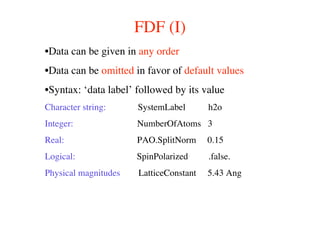 FDF (I)
•Data can be given in any order
•Data can be omitted in favor of default values
•Syntax: ‘data label’ followed by its value
Character string: SystemLabel h2o
Integer: NumberOfAtoms 3
Real: PAO.SplitNorm 0.15
Logical: SpinPolarized .false.
Physical magnitudes LatticeConstant 5.43 Ang
 