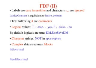 FDF (II)
• Labels are case insensitive and characters -_. are ignored
LatticeConstant is equivalent to lattice_constant
• Text following # are comments
• Logical values: T , .true. , yes, F , .false. , no
By default logicals are true: DM.UseSaveDM
• Character strings, NOT in apostrophes
• Complex data structures: blocks
%block label
…
%endblock label
 