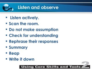 Listen and observe Listen actively. Scan the room. Do not make assumption Check for understanding Rephrase their responses Summary Reap Write it down 