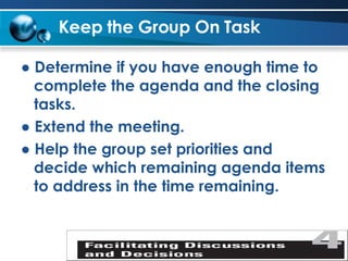 Keep the Group On Task   ●  Determine if you have enough time to complete the agenda and the closing tasks. ●  Extend the meeting. ●  Help the group set priorities and decide which remaining agenda items to address in the time remaining. 