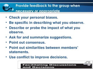 Provide feedback to the group when necessary or appropriate   Check your personal biases. Be specific in describing what you observe. Describe or probe the impact of what you observe. Ask for and summarize suggestions. Point out consensus. Point out similarities between members’ statements. Use conflict to improve decisions. 