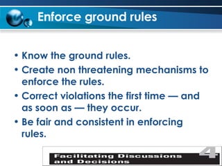 Enforce ground rules   Know the ground rules. Create non threatening mechanisms to enforce the rules. Correct violations the first time — and as soon as — they occur. Be fair and consistent in enforcing rules. 