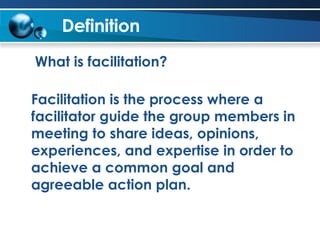 Definition What is facilitation? Facilitation is the process where a facilitator guide the group members in meeting to share ideas, opinions, experiences, and expertise in order to achieve a common goal and agreeable action plan.  