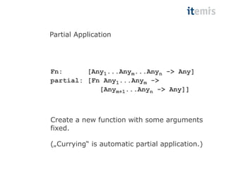 Partial Application 
Fn: [Any1...Anym...Anyn -> Any] 
partial: [Fn Any1...Anym -> 
[Anym+1...Anyn -> Any]] 
Create a new function with some arguments 
fixed. 
(„Currying“ is automatic partial application.) 
 