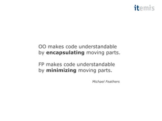 OO makes code understandable 
by encapsulating moving parts. 
FP makes code understandable 
by minimizing moving parts. 
Michael Feathers 
 