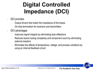 Basic FPGA Architecture 2 - 21 © 2005 Xilinx, Inc. All Rights Reserved
For Academic Use Only
Digital Controlled
Impedance (DCI)
• DCI provides
– Output drivers that match the impedance of the traces
– On-chip termination for receivers and transmitters
• DCI advantages
– Improves signal integrity by eliminating stub reflections
– Reduces board routing complexity and component count by eliminating
external resistors
– Eliminates the effects of temperature, voltage, and process variations by
using an internal feedback circuit
 