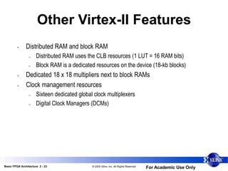 Basic FPGA Architecture 2 - 23 © 2005 Xilinx, Inc. All Rights Reserved
For Academic Use Only
Other Virtex-II Features
• Distributed RAM and block RAM
– Distributed RAM uses the CLB resources (1 LUT = 16 RAM bits)
– Block RAM is a dedicated resources on the device (18-kb blocks)
• Dedicated 18 x 18 multipliers next to block RAMs
• Clock management resources
– Sixteen dedicated global clock multiplexers
– Digital Clock Managers (DCMs)
 