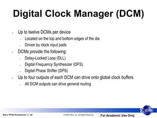 Basic FPGA Architecture 2 - 28 © 2005 Xilinx, Inc. All Rights Reserved
For Academic Use Only
Digital Clock Manager (DCM)
• Up to twelve DCMs per device
– Located on the top and bottom edges of the die
– Driven by clock input pads
• DCMs provide the following:
– Delay-Locked Loop (DLL)
– Digital Frequency Synthesizer (DFS)
– Digital Phase Shifter (DPS)
• Up to four outputs of each DCM can drive onto global clock buffers
– All DCM outputs can drive general routing
 