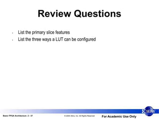 Basic FPGA Architecture 2 - 37 © 2005 Xilinx, Inc. All Rights Reserved
For Academic Use Only
Review Questions
• List the primary slice features
• List the three ways a LUT can be configured
 