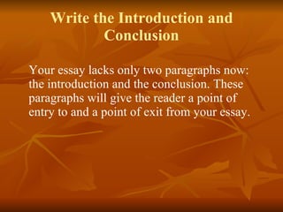Write the Introduction and Conclusion Your essay lacks only two paragraphs now: the introduction and the conclusion. These paragraphs will give the reader a point of entry to and a point of exit from your essay. 