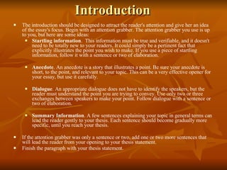 Introduction The introduction should be designed to attract the reader's attention and give her an idea of the essay's focus. Begin with an attention grabber. The attention grabber you use is up to you, but here are some ideas: Startling information .  This information must be true and verifiable, and it doesn't need to be totally new to your readers. It could simply be a pertinent fact that explicitly illustrates the point you wish to make. If you use a piece of startling information, follow it with a sentence or two of elaboration. Anecdote . An anecdote is a story that illustrates a point. Be sure your anecdote is short, to the point, and relevant to your topic. This can be a very effective opener for your essay, but use it carefully. Dialogue . An appropriate dialogue does not have to identify the speakers, but the reader must understand the point you are trying to convey. Use only two or three exchanges between speakers to make your point. Follow dialogue with a sentence or two of elaboration. Summary Information . A few sentences explaining your topic in general terms can lead the reader gently to your thesis. Each sentence should become gradually more specific, until you reach your thesis. If the attention grabber was only a sentence or two, add one or two more sentences that will lead the reader from your opening to your thesis statement. Finish the paragraph with your thesis statement. 