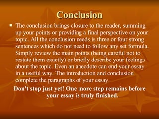 Conclusion The conclusion brings closure to the reader, summing up your points or providing a final perspective on your topic. All the conclusion needs is three or four strong sentences which do not need to follow any set formula. Simply review the main points (being careful not to restate them exactly) or briefly describe your feelings about the topic. Even an anecdote can end your essay in a useful way. The introduction and conclusion complete the paragraphs of your essay. Don't stop just yet! One more step remains before your essay is truly finished. 