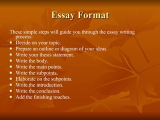 Essay Format These simple steps will guide you through the essay writing process: Decide on your topic. Prepare an outline or diagram of your ideas. Write your thesis statement. Write the body. Write the main points. Write the subpoints. Elaborate on the subpoints. Write the introduction. Write the conclusion. Add the finishing touches. 