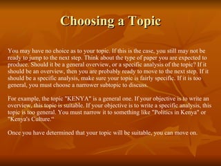 Choosing a Topic You may have no choice as to your topic. If this is the case, you still may not be ready to jump to the next step. Think about the type of paper you are expected to produce. Should it be a general overview, or a specific analysis of the topic? If it should be an overview, then you are probably ready to move to the next step. If it should be a specific analysis, make sure your topic is fairly specific. If it is too general, you must choose a narrower subtopic to discuss. For example, the topic "KENYA" is a general one. If your objective is to write an overview, this topic is suitable. If your objective is to write a specific analysis, this topic is too general. You must narrow it to something like "Politics in Kenya" or "Kenya's Culture.“  Once you have determined that your topic will be suitable, you can move on. 