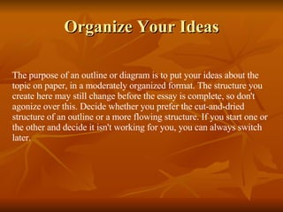 Organize Your Ideas The purpose of an outline or diagram is to put your ideas about the topic on paper, in a moderately organized format. The structure you create here may still change before the essay is complete, so don't agonize over this. Decide whether you prefer the cut-and-dried structure of an outline or a more flowing structure. If you start one or the other and decide it isn't working for you, you can always switch later. 