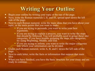 Writing Your Outline Begin your outline by writing your topic at the top of the page. Next, write the Roman numerals I, II, and III, spread apart down the left side of the page. Next to each Roman numeral, write the main ideas that you have about your topic, or the main points that you want to make. If you are trying to persuade, you want to write your best arguments. If you are trying to explain a process, you want to write the steps that should be followed. You will probably need to group these into categories. If you have trouble grouping the steps into categories, try using Beginning, Middle, and End. If you are trying to inform, you want to write the major categories into which your information can be divided. Under each Roman numeral, write A, B, and C down the left side of the page. Next to each letter, write the facts or information that support that main idea. When you have finished, you have the basic structure for your essay and are ready to continue. 