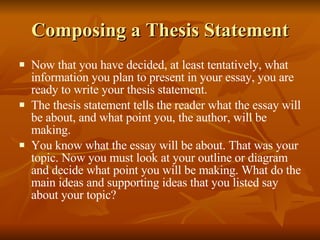 Composing a Thesis Statement Now that you have decided, at least tentatively, what information you plan to present in your essay, you are ready to write your thesis statement. The thesis statement tells the reader what the essay will be about, and what point you, the author, will be making. You know what the essay will be about. That was your topic. Now you must look at your outline or diagram and decide what point you will be making. What do the main ideas and supporting ideas that you listed say about your topic? 
