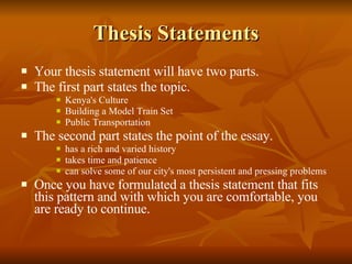 Thesis Statements Your thesis statement will have two parts. The first part states the topic. Kenya's Culture Building a Model Train Set Public Transportation The second part states the point of the essay. has a rich and varied history takes time and patience can solve some of our city's most persistent and pressing problems Once you have formulated a thesis statement that fits this pattern and with which you are comfortable, you are ready to continue. 