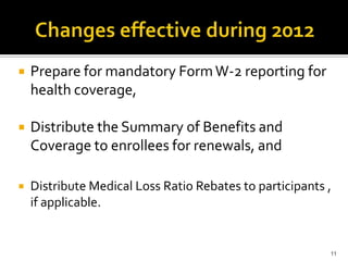    Prepare for mandatory Form W-2 reporting for
    health coverage,

   Distribute the Summary of Benefits and
    Coverage to enrollees for renewals, and

   Distribute Medical Loss Ratio Rebates to participants ,
    if applicable.


                                                          11
 