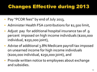    Pay “PCOR fees” by end of July 2013,
   Administer Health FSA contributions for $2,500 limit,
   Adjust pay for additional hospital insurance tax of .9
    percent imposed on high income individuals ($200,000
    individual, $250,000 joint),
   Advise of additional 3.8% Medicare payroll tax imposed
    on unearned income for high income individuals
    ($200,000 individual, $250,000 joint), and
   Provide written notice to employees about exchange
    and subsidies.
                                                            12
 