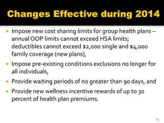   Impose new cost sharing limits for group health plans –
    annual OOP limits cannot exceed HSA limits;
    deductibles cannot exceed $2,000 single and $4,000
    family coverage (new plans),
   Impose pre-existing conditions exclusions no longer for
    all individuals,
   Provide waiting periods of no greater than 90 days, and
   Provide new wellness incentive rewards of up to 30
    percent of health plan premiums.


                                                              13
 