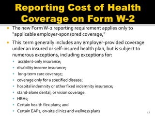    The new Form W-2 reporting requirement applies only to
    “applicable employer-sponsored coverage,”
   This term generally includes any employer-provided coverage
    under an insured or self-insured health plan, but is subject to
    numerous exceptions, including exceptions for:
     accident-only insurance;
     disability income insurance;
     long-term care coverage;
     coverage only for a specified disease;
     hospital indemnity or other fixed indemnity insurance;
     stand-alone dental, or vision coverage.
     HRAs;
     Certain health flex plans; and
     Certain EAPs, on-site clinics and wellness plans                17
 