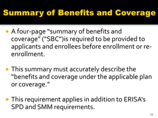    A four-page “summary of benefits and
    coverage” (“SBC”)is required to be provided to
    applicants and enrollees before enrollment or re-
    enrollment.

   This summary must accurately describe the
    “benefits and coverage under the applicable plan
    or coverage.”

   This requirement applies in addition to ERISA's
    SPD and SMM requirements.
                                                      18
 