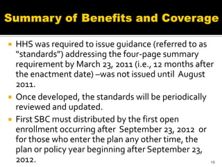  HHS was required to issue guidance (referred to as
  “standards”) addressing the four-page summary
  requirement by March 23, 2011 (i.e., 12 months after
  the enactment date) –was not issued until August
  2011.
 Once developed, the standards will be periodically
  reviewed and updated.
 First SBC must distributed by the first open
  enrollment occurring after September 23, 2012 or
  for those who enter the plan any other time, the
  plan or policy year beginning after September 23,
  2012.                                              19
 