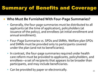    Who Must Be Furnished With Four-Page Summaries?
     Generally, the four-page summaries must be distributed to all
      applicants (at the time of application), policyholders (at
      issuance of the policy), and enrollees (at initial enrollment and
      annual enrollment).
     Four-Page Summaries vs. SPDs and SMMs. Welfare plan SPDs
      and SMMs must be provided only to participants covered
      under the plan (and not to beneficiaries).
     In contrast, the four-page summaries required under health
      care reform must be provided to applicants, policyholders, and
      enrollees—a set of recipients that appears to be broader than
      participants, and may include beneficiaries.
     Can be provided by paper or electronically.                     20
 