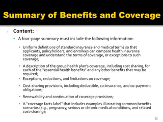   Content:
     A four-page summary must include the following information:

      ▪ Uniform definitions of standard insurance and medical terms so that
        applicants, policyholders, and enrollees can compare health insurance
        coverage and understand the terms of coverage, or exceptions to such
        coverage;
      ▪ A description of the group health plan’s coverage, including cost sharing, for
        each of the “essential health benefits” and any other benefits that may be
        required;
      ▪ Exceptions, reductions, and limitations on coverage;
      ▪ Cost-sharing provisions, including deductible, co-insurance, and co-payment
        obligations;
      ▪ Renewability and continuation of coverage provisions;
      ▪ A “coverage facts label” that includes examples illustrating common benefits
        scenarios (e.g., pregnancy, serious or chronic medical conditions, and related
        cost-sharing);
                                                                                         22
 