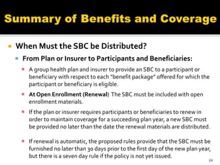    When Must the SBC be Distributed?
     From Plan or Insurer to Participants and Beneficiaries:
       A group health plan and insurer to provide an SBC to a participant or
        beneficiary with respect to each “benefit package” offered for which the
        participant or beneficiary is eligible.
       At Open Enrollment (Renewal) The SBC must be included with open
        enrollment materials.
       If the plan or insurer requires participants or beneficiaries to renew in
        order to maintain coverage for a succeeding plan year, a new SBC must
        be provided no later than the date the renewal materials are distributed.

       If renewal is automatic, the proposed rules provide that the SBC must be
        furnished no later than 30 days prior to the first day of the new plan year,
        but there is a seven day rule if the policy is not yet issued.
                                                                                   24
 