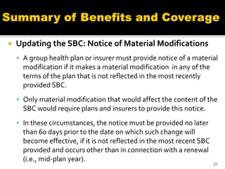    Updating the SBC: Notice of Material Modifications
     A group health plan or insurer must provide notice of a material
      modification if it makes a material modification in any of the
      terms of the plan that is not reflected in the most recently
      provided SBC.
     Only material modification that would affect the content of the
      SBC would require plans and insurers to provide this notice.
     In these circumstances, the notice must be provided no later
      than 60 days prior to the date on which such change will
      become effective, if it is not reflected in the most recent SBC
      provided and occurs other than in connection with a renewal
      (i.e., mid-plan year).
                                                                        27
 