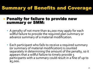    Penalty for failure to provide new
    summary or SMM:

     A penalty of not more than $1,000 may apply for each
      willful failure to provide the required plan summary or
      advance summary of a material modification.

     Each participant who fails to receive a required summary
      (or summary of material modification) is counted
      separately in determining the amount of the penalty, so it
      appears that a willful failure to timely provide 5
      participants with a summary could result in a fine of up to
      $5,000.
                                                                 28
 