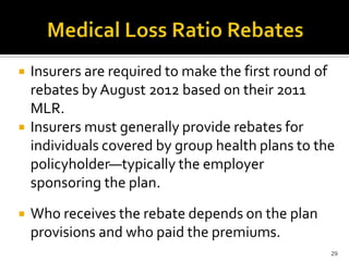    Insurers are required to make the first round of
    rebates by August 2012 based on their 2011
    MLR.
   Insurers must generally provide rebates for
    individuals covered by group health plans to the
    policyholder—typically the employer
    sponsoring the plan.
   Who receives the rebate depends on the plan
    provisions and who paid the premiums.
                                                   29
 