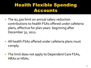    The $2,500 limit on annual salary reduction
    contributions to health FSAs offered under cafeteria
    plans, effective for plan years beginning after
    December 31, 2012.

   All health FSAs offered under cafeteria plans must
    comply.

   The limit does not apply to Dependent Care FSAs,
    HRAs or HSAs.
                                                           31
 