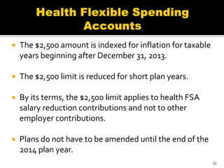    The $2,500 amount is indexed for inflation for taxable
    years beginning after December 31, 2013.

   The $2,500 limit is reduced for short plan years.

   By its terms, the $2,500 limit applies to health FSA
    salary reduction contributions and not to other
    employer contributions.

   Plans do not have to be amended until the end of the
    2014 plan year.
                                                             32
 