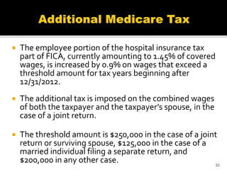    The employee portion of the hospital insurance tax
    part of FICA, currently amounting to 1.45% of covered
    wages, is increased by 0.9% on wages that exceed a
    threshold amount for tax years beginning after
    12/31/2012.
   The additional tax is imposed on the combined wages
    of both the taxpayer and the taxpayer’s spouse, in the
    case of a joint return.

   The threshold amount is $250,000 in the case of a joint
    return or surviving spouse, $125,000 in the case of a
    married individual filing a separate return, and
    $200,000 in any other case.                           33
 