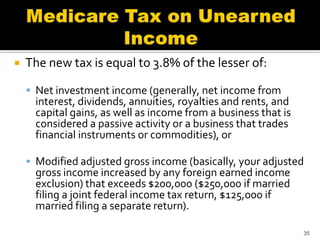    The new tax is equal to 3.8% of the lesser of:

     Net investment income (generally, net income from
      interest, dividends, annuities, royalties and rents, and
      capital gains, as well as income from a business that is
      considered a passive activity or a business that trades
      financial instruments or commodities), or

     Modified adjusted gross income (basically, your adjusted
      gross income increased by any foreign earned income
      exclusion) that exceeds $200,000 ($250,000 if married
      filing a joint federal income tax return, $125,000 if
      married filing a separate return).

                                                                 35
 